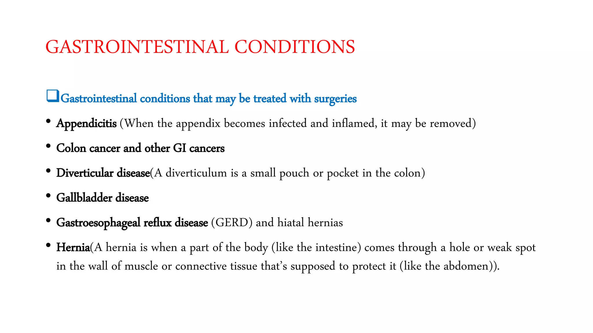 GASTROINTESTINAL CONDITIONS
Gastrointestinal conditions that may be treated with surgeries
• Appendicitis (When the appendix becomes infected and inflamed, it may be removed)
• Colon cancer and other GI cancers
• Diverticular disease(A diverticulum is a small pouch or pocket in the colon)
• Gallbladder disease
• Gastroesophageal reflux disease (GERD) and hiatal hernias
• Hernia(A hernia is when a part of the body (like the intestine) comes through a hole or weak spot
in the wall of muscle or connective tissue that’s supposed to protect it (like the abdomen)).
 