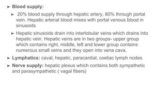 ➤ Blood supply:
➤ 20% blood supply through hepatic artery, 80% through portal
vein. Hepatic arterial blood mixes with portal venous blood in
sinusoids
➤ Hepatic sinusoids drain into interlobular veins which drains into
hepatic vein. Hepatic veins are in two groups- upper group
which contains right, middle, left and lower group contains
numerous small veins and they open into vena cava.
➤ Lymphatics: caval, hepatic, paracardial, coeliac lymph nodes
➤ Nerve supply: hepatic plexus which contains both sympathetic
and parasympathetic ( vagal fibers)
 