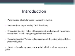 Introduction
• Pancreas is a glandular organ in digestive system
• Pancreas is an organ having Dual functions:
- Endocrine function (Islets of Langerhans)-production of Hormones,
secretion of insulin and glucagon onto the blood.
- Exocrine function(Acinar cells)-secretion of digestive juice called as
pancreatic juice
- Most cells make up pancreatic acini, which produce pancreatic
juice

 