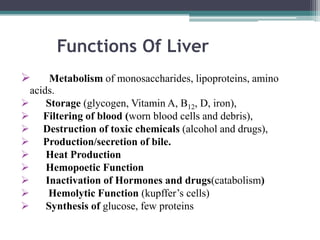 Functions Of Liver


Metabolism of monosaccharides, lipoproteins, amino
acids.

Storage (glycogen, Vitamin A, B12, D, iron),
 Filtering of blood (worn blood cells and debris),
 Destruction of toxic chemicals (alcohol and drugs),
 Production/secretion of bile.

Heat Production

Hemopoetic Function

Inactivation of Hormones and drugs(catabolism)

Hemolytic Function (kupffer’s cells)

Synthesis of glucose, few proteins

 