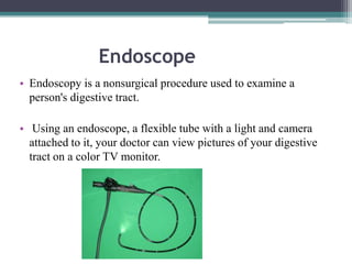 Endoscope
• Endoscopy is a nonsurgical procedure used to examine a
person's digestive tract.
• Using an endoscope, a flexible tube with a light and camera
attached to it, your doctor can view pictures of your digestive
tract on a color TV monitor.

 