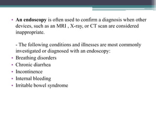 • An endoscopy is often used to confirm a diagnosis when other
devices, such as an MRI , X-ray, or CT scan are considered
inappropriate.

•
•
•
•
•

- The following conditions and illnesses are most commonly
investigated or diagnosed with an endoscopy:
Breathing disorders
Chronic diarrhea
Incontinence
Internal bleeding
Irritable bowel syndrome

 