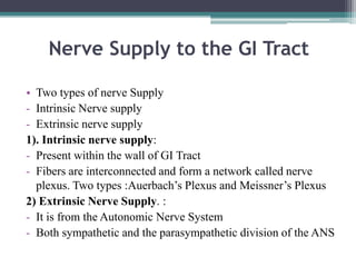 Nerve Supply to the GI Tract
• Two types of nerve Supply
- Intrinsic Nerve supply
- Extrinsic nerve supply
1). Intrinsic nerve supply:
- Present within the wall of GI Tract
- Fibers are interconnected and form a network called nerve
plexus. Two types :Auerbach’s Plexus and Meissner’s Plexus
2) Extrinsic Nerve Supply. :
- It is from the Autonomic Nerve System
- Both sympathetic and the parasympathetic division of the ANS

 