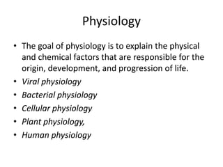 Physiology
• The goal of physiology is to explain the physical
and chemical factors that are responsible for the
origin, development, and progression of life.
• Viral physiology
• Bacterial physiology
• Cellular physiology
• Plant physiology,
• Human physiology
 