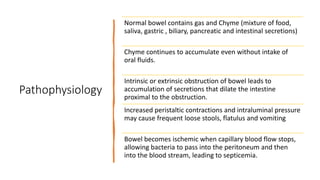 Pathophysiology
Normal bowel contains gas and Chyme (mixture of food,
saliva, gastric , biliary, pancreatic and intestinal secretions)
Chyme continues to accumulate even without intake of
oral fluids.
Intrinsic or extrinsic obstruction of bowel leads to
accumulation of secretions that dilate the intestine
proximal to the obstruction.
Increased peristaltic contractions and intraluminal pressure
may cause frequent loose stools, flatulus and vomiting
Bowel becomes ischemic when capillary blood flow stops,
allowing bacteria to pass into the peritoneum and then
into the blood stream, leading to septicemia.
 
