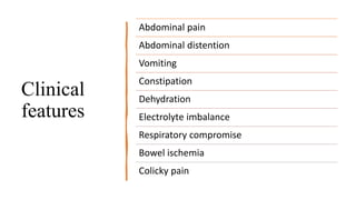 Clinical
features
Abdominal pain
Abdominal distention
Vomiting
Constipation
Dehydration
Electrolyte imbalance
Respiratory compromise
Bowel ischemia
Colicky pain
 