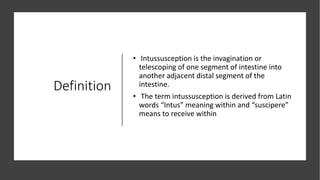 Definition
• Intussusception is the invagination or
telescoping of one segment of intestine into
another adjacent distal segment of the
intestine.
• The term intussusception is derived from Latin
words “Intus” meaning within and “suscipere”
means to receive within
 