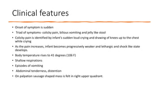 Clinical features
• Onset of symptom is sudden
• Triad of symptoms- colicky pain, bilious vomiting and jelly like stool
• Colicky pain is identified by infant’s sudden loud crying and drawing of knees up to the chest
while crying
• As the pain increases, infant becomes progressively weaker and lethargic and shock like state
develops.
• Body temperature rises to 41 degrees (106 F)
• Shallow respirations
• Episodes of vomiting
• Abdominal tenderness, distention
• On palpation sausage shaped mass is felt in right upper quadrant.
 
