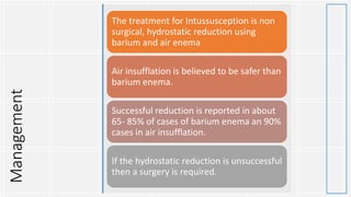 Management The treatment for Intussusception is non
surgical, hydrostatic reduction using
barium and air enema
Air insufflation is believed to be safer than
barium enema.
Successful reduction is reported in about
65- 85% of cases of barium enema an 90%
cases in air insufflation.
If the hydrostatic reduction is unsuccessful
then a surgery is required.
 