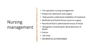 Nursing
management
• Pre-operative nursing management:
• Prepare for admission and surgery
• Help parents understand modalities of treatment
• Withhold oral fluid 6-8 hours prior to surgery
• Parenteral fluid is administered incase of shock
• Nasogastric suctioning for decompression of
bowel
• Enema
• I/O chart
• ANTIBIOTICS AS PRESCRIBED
 