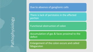 Pathophysiology
Due to absence of ganglionic cells
There is lack of peristalsis in the affected
portion
Functional obstruction of colon
Accumulation of gas & faces proximal to the
defect
Enlargement of the colon occurs and called
Megacolon
 