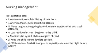 Nursing management
Pre- operative care:
• i. Assessment, complete history of new born.
• ii. After diagnosis, nurse must help parents.
• iii. Nurse taught about giving isotonic enema, suppositories and stool
softeners.
• iv. Low residue diet must be given to the child.
• v. Monitor vital signs & abdominal girth of child
• vi. Keep the child in semi-fowlers postion.
• vii. Withhold oral feeds & Nasogastric aspiration done on the night before
surgery.
 