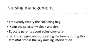 Nursing management
• Frequently empty the collecting bag.
• Keep the colostomy clean and dry.
• Educate parents about colostomy care.
• vi. Encouraging and supporting the family during this
stressful time is the key nursing intervention.
 