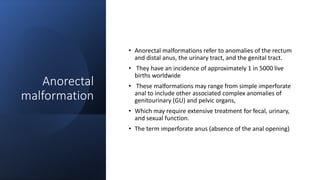 Anorectal
malformation
• Anorectal malformations refer to anomalies of the rectum
and distal anus, the urinary tract, and the genital tract.
• They have an incidence of approximately 1 in 5000 live
births worldwide
• These malformations may range from simple imperforate
anal to include other associated complex anomalies of
genitourinary (GU) and pelvic organs,
• Which may require extensive treatment for fecal, urinary,
and sexual function.
• The term imperforate anus (absence of the anal opening)
 