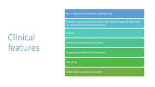 Clinical
features
No or abnormally formed anal opening
Failure to pass meconium within the first 24 hours of birth may
be indicative of imperforate anus
Fistula
Presence of meconium in urine
Progressive abdominal distension
Vomiting
Rectal tube cannot be inserted
 