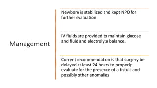 Management
Newborn is stabilized and kept NPO for
further evaluation
IV fluids are provided to maintain glucose
and fluid and electrolyte balance.
Current recommendation is that surgery be
delayed at least 24 hours to properly
evaluate for the presence of a fistula and
possibly other anomalies
 