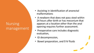 Nursing
management
• Assisting in identification of anorectal
malformations
• A newborn that does not pass stool within
24 hours after birth or has meconium that
appears at a location other than the anal
opening requires further assessment.
• Preoperative care includes diagnostic
evaluation,
• GI decompression,
• Bowel preparation, and IV fluids
 
