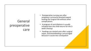 General
preoperative
care
• Postoperative nursing care after
anoplasty is primarily directed toward
healing the surgical site without other
complications.
• A program of anal dilations is usually
initiated then the child returns for the 2-
week checkup
• Feedings are started soon after surgical
repair, and breastfeeding is encouraged
because it causes less constipation
 