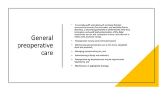 General
preoperative
care
• In neonates with anomalies such as cloaca (female),
rectourethral prostatic fistula (males), and vestibular fistula
(females), a descending colostomy is performed to allow fecal
elimination and avoid fecal contamination of the distal
imperforate section and subsequent urinary tract infection in
infants with anorectal fistulas.
• Postoperative nursing care is directed toward
• Maintaining appropriate skin care at the stoma sites (both
distal and proximal),
• Managing postoperative pain, and
• Administering iv fluids and antibiotics.
• Postoperative ng decompression may be required with
laparotomy, and
• Maintenance of appropriate drainage
 
