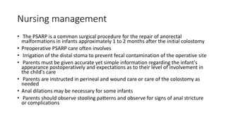 Nursing management
• The PSARP is a common surgical procedure for the repair of anorectal
malformations in infants approximately 1 to 2 months after the initial colostomy
• Preoperative PSARP care often involves
• Irrigation of the distal stoma to prevent fecal contamination of the operative site
• Parents must be given accurate yet simple information regarding the infant's
appearance postoperatively and expectations as to their level of involvement in
the child's care
• Parents are instructed in perineal and wound care or care of the colostomy as
needed
• Anal dilations may be necessary for some infants
• Parents should observe stooling patterns and observe for signs of anal stricture
or complications
 