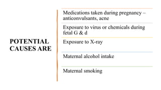 POTENTIAL
CAUSES ARE
Medications taken during pregnancy –
anticonvulsants, acne
Exposure to virus or chemicals during
fetal G & d
Exposure to X-ray
Maternal alcohol intake
Maternal smoking
 