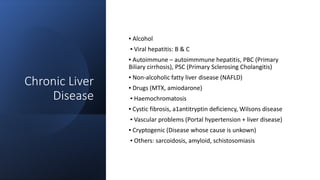 Chronic Liver
Disease
▪ Alcohol
▪ Viral hepatitis: B & C
▪ Autoimmune – autoimmmune hepatitis, PBC (Primary
Biliary cirrhosis), PSC (Primary Sclerosing Cholangitis)
▪ Non-alcoholic fatty liver disease (NAFLD)
▪ Drugs (MTX, amiodarone)
▪ Haemochromatosis
▪ Cystic fibrosis, a1antitryptin deficiency, Wilsons disease
▪ Vascular problems (Portal hypertension + liver disease)
▪ Cryptogenic (Disease whose cause is unkown)
▪ Others: sarcoidosis, amyloid, schistosomiasis
 