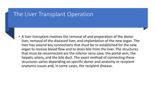 The Liver Transplant Operation
• A liver transplant involves the removal of and preparation of the donor
liver, removal of the diseased liver, and implantation of the new organ. The
liver has several key connections that must be re-established for the new
organ to receive blood flow and to drain bile from the liver. The structures
that must be reconnected are the inferior vena cava, the portal vein, the
hepatic artery, and the bile duct. The exact method of connecting these
structures varies depending on specific donor and anatomy or recipient
anatomic issues and, in some cases, the recipient disease.
 