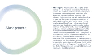 Management
• After surgery: - You will stay in the hospital for an
average of 1 to 3 weeks to be sure your new liver is
working. You will take medicines to prevent rejection
of your new liver and to prevent infections. Your
doctor will check for bleeding, infections, and
rejection. During this time you will start to learn how
to take care of yourself and use your medicines to
protect your new liver after you go home. - In the
hospital, you will slowly start eating again. You will
start with clear liquids, then switch to solid food as
your new liver starts to work. - Liver transplants are
performed in many centers across the country. The
healthy liver is obtained from a donor who has not
suffered liver injury. The healthy liver is transported in
a cooled saline solution that preserves the organ for
up to 8 hours. This time allows for testing to
determine if the blood and tissue of the donor match
the recipient. The diseased liver is removed through an
incision in the upper abdomen. The new liver is put in
place and attached to the patient's blood vessels and
bile ducts. The operation can take up to 12 hours and
may require blood transfusions.
 
