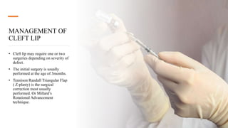 MANAGEMENT OF
CLEFT LIP
• Cleft lip may require one or two
surgeries depending on severity of
defect.
• The initial surgery is usually
performed at the age of 3months.
• Tennison Randall Triangular Flap
( Z-plasty) is the surgical
correction most usually
performed. Or Millard’s
Rotational Advancement
technique.
 