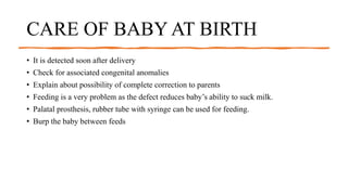 CARE OF BABY AT BIRTH
• It is detected soon after delivery
• Check for associated congenital anomalies
• Explain about possibility of complete correction to parents
• Feeding is a very problem as the defect reduces baby’s ability to suck milk.
• Palatal prosthesis, rubber tube with syringe can be used for feeding.
• Burp the baby between feeds
 