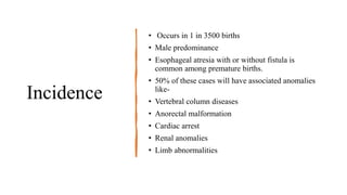 Incidence
• Occurs in 1 in 3500 births
• Male predominance
• Esophageal atresia with or without fistula is
common among premature births.
• 50% of these cases will have associated anomalies
like-
• Vertebral column diseases
• Anorectal malformation
• Cardiac arrest
• Renal anomalies
• Limb abnormalities
 