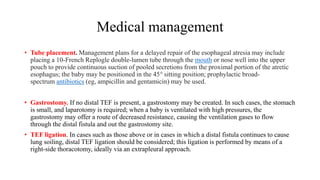 Medical management
• Tube placement. Management plans for a delayed repair of the esophageal atresia may include
placing a 10-French Replogle double-lumen tube through the mouth or nose well into the upper
pouch to provide continuous suction of pooled secretions from the proximal portion of the atretic
esophagus; the baby may be positioned in the 45° sitting position; prophylactic broad-
spectrum antibiotics (eg, ampicillin and gentamicin) may be used.
• Gastrostomy. If no distal TEF is present, a gastrostomy may be created. In such cases, the stomach
is small, and laparotomy is required; when a baby is ventilated with high pressures, the
gastrostomy may offer a route of decreased resistance, causing the ventilation gases to flow
through the distal fistula and out the gastrostomy site.
• TEF ligation. In cases such as those above or in cases in which a distal fistula continues to cause
lung soiling, distal TEF ligation should be considered; this ligation is performed by means of a
right-side thoracotomy, ideally via an extrapleural approach.
 