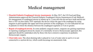 Medical management
• Flourish Pediatric Esophageal Atresia Anastomosis. In May 2017, the US Food and Drug
Administration approved the Flourish Pediatric Esophageal Atresia Anastomosis (Cook Medical)
for management of esophageal atresia in infants up to 1-year-old who do not have teeth and do not
have a TEF (or have had a TEF repaired); the device closes the gap in the esophagus by using
magnets to pull together the upper and lower portions of the esophagus; it is not indicated for use
in patients in whom the distance between the esophageal segments is 4 cm or greater.
• Repair of esophageal atresia. In some pediatric surgical centers, surgeons are gaining experience
in repairing esophageal atresia by means of a minimally invasive thoracoscopic approach; this
approach should be undertaken only by those who have extensive experience in pediatric
thoracoscopic surgery.
• Chest tube care. The chest draining tube is placed in 2 cm of water only to seal it; it is not
connected to a suction device, which could encourage an anastomotic leak.
 