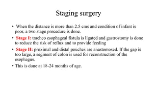 Staging surgery
• When the distance is more than 2.5 cms and condition of infant is
poor, a two stage procedure is done.
• Stage I: tracheo esophageal fistula is ligated and gastrostomy is done
to reduce the risk of reflux and to provide feeding
• Stage II: proximal and distal pouches are anastomosed. If the gap is
too large, a segment of colon is used for reconstruction of the
esophagus.
• This is done at 18-24 months of age.
 