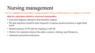 Nursing management
Risk for aspiration related to structural abnormality:
• Soon after diagnosis attempt to feed should be stopped
• NG tube aspiration should be done frequently to aspirate pooled secretions in upper blind
pouch
• Maintain patency of NG tube by irrigating it with NS
• Observe for respiratory distress like pallor, cyanosis, choking, nasal flaring etc.,
• Administer prescribed medications
 