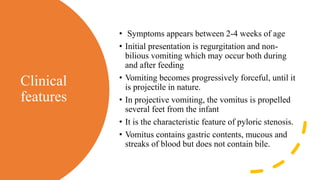 Clinical
features
• Symptoms appears between 2-4 weeks of age
• Initial presentation is regurgitation and non-
bilious vomiting which may occur both during
and after feeding
• Vomiting becomes progressively forceful, until it
is projectile in nature.
• In projective vomiting, the vomitus is propelled
several feet from the infant
• It is the characteristic feature of pyloric stenosis.
• Vomitus contains gastric contents, mucous and
streaks of blood but does not contain bile.
 