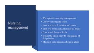 Nursing
management
• Pre operative nursing management
• Observe and record vitals
• Note and record vomitus and stools
• Stop oral feeds and administer IV fluids
• Give small frequent feeds
• Weigh the infant daily to find degree of
dehydration
• Maintain strict intake and output chart
 