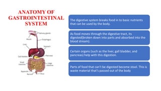 ANATOMY OF
GASTROINTESTINAL
SYSTEM
The digestive system breaks food in to basic nutrients
that can be used by the body.
As food moves through the digestive tract, its
digested(broken down into parts and absorbed into the
blood stream).
Certain organs (such as the liver, gall bladder, and
pancreas) help with this digestion.
Parts of food that can’t be digested become stool. This is
waste material that’s passed out of the body
 