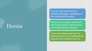 Hernia
Hernia is the protrusion of
intestine through a weakness in
the abdominal muscles.
Hernias occurring in newborns
are Omphalocele, Gastroschisis
and Diaphragmatic Hernia.
Commonly diagnosed hernias
during infancy and childhood are
inguinal and umbilical hernia.
 