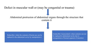 Defect in muscular wall or (may be congenital or trauma)
Abdominal protrusion of abdominal organs through the structure that
contain it
Reducible ( when the contents of hernia sac can be
replaced in the abdominal cavity by manipulation )
Irreducible/ incarcerated ( when contents can not
be replaced in abdominal cavity due to
strangulation of hernial segment of intestine)
 