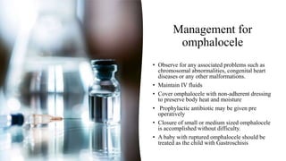 Management for
omphalocele
• Observe for any associated problems such as
chromosomal abnormalities, congenital heart
diseases or any other malformations.
• Maintain IV fluids
• Cover omphalocele with non-adherent dressing
to preserve body heat and moisture
• Prophylactic antibiotic may be given pre
operatively
• Closure of small or medium sized omphalocele
is accomplished without difficulty.
• A baby with ruptured omphalocele should be
treated as the child with Gastroschisis
 