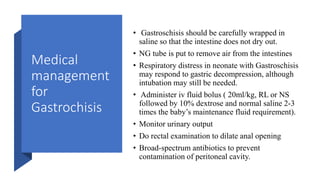 Medical
management
for
Gastrochisis
• Gastroschisis should be carefully wrapped in
saline so that the intestine does not dry out.
• NG tube is put to remove air from the intestines
• Respiratory distress in neonate with Gastroschisis
may respond to gastric decompression, although
intubation may still be needed.
• Administer iv fluid bolus ( 20ml/kg, RL or NS
followed by 10% dextrose and normal saline 2-3
times the baby’s maintenance fluid requirement).
• Monitor urinary output
• Do rectal examination to dilate anal opening
• Broad-spectrum antibiotics to prevent
contamination of peritoneal cavity.
 