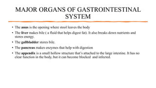 MAJOR ORGANS OF GASTROINTESTINAL
SYSTEM
• The anus is the opening where stool leaves the body
• The liver makes bile ( a fluid that helps digest fat). It also breaks down nutrients and
stores energy.
• The gallbladder stores bile.
• The pancreas makes enzymes that help with digestion
• The appendix is a small hollow structure that’s attached to the large intestine. It has no
clear function in the body, but it can become blocked and infected.
 