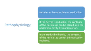 Pathophysiology
Hernia can be reducible or irreducible.
If the hernia is reducible, the contents
of the hernia sac can be placed into the
abdominal cavity by manipulation.
In an irreducible hernia, the contents
of the hernia sac cannot be reduced or
replaced.
 