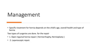 Management
• Specific treatment for hernia depends on the child’s age, overall health and type of
hernia
Two types of surgeries are done. for the repair
• 1. Open inguinal hernia repair ( Herniorrhaphy, Hernioplasty )
• 2. Laparoscopic repair.
 