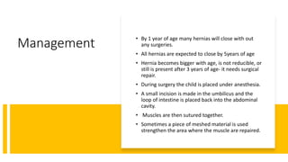 Management • By 1 year of age many hernias will close with out
any surgeries.
• All hernias are expected to close by 5years of age
• Hernia becomes bigger with age, is not reducible, or
still is present after 3 years of age- it needs surgical
repair.
• During surgery the child is placed under anesthesia.
• A small incision is made in the umbilicus and the
loop of intestine is placed back into the abdominal
cavity.
• Muscles are then sutured together.
• Sometimes a piece of meshed material is used
strengthen the area where the muscle are repaired.
 