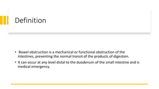Definition
• Bowel obstruction is a mechanical or functional obstruction of the
intestines, preventing the normal transit of the products of digestion.
• It can occur at any level distal to the duodenum of the small intestine and is
medical emergency.
 