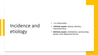 Incidence and
etiology
• 1 in 15oo births
• Intrinsic causes- atresia, stenosis,
meconium ileus
• Extrinsic causes- malrotation, constructing
bands, intra abdominal hernia.
 