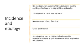 Incidence
and
etiology
It is most common cause in children between 3 months
and 6months of age or in older children and adults.
The incidence is 1-4 in 1000 live births.
More common in boys than girls.
Cause is not known.
Since intestinal tract in children is freely movable,
hyperperistalsis due to gastroenteritis or lesion may lead to
this condition.
 