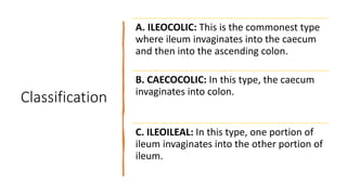 Classification
A. ILEOCOLIC: This is the commonest type
where ileum invaginates into the caecum
and then into the ascending colon.
B. CAECOCOLIC: In this type, the caecum
invaginates into colon.
C. ILEOILEAL: In this type, one portion of
ileum invaginates into the other portion of
ileum.
 